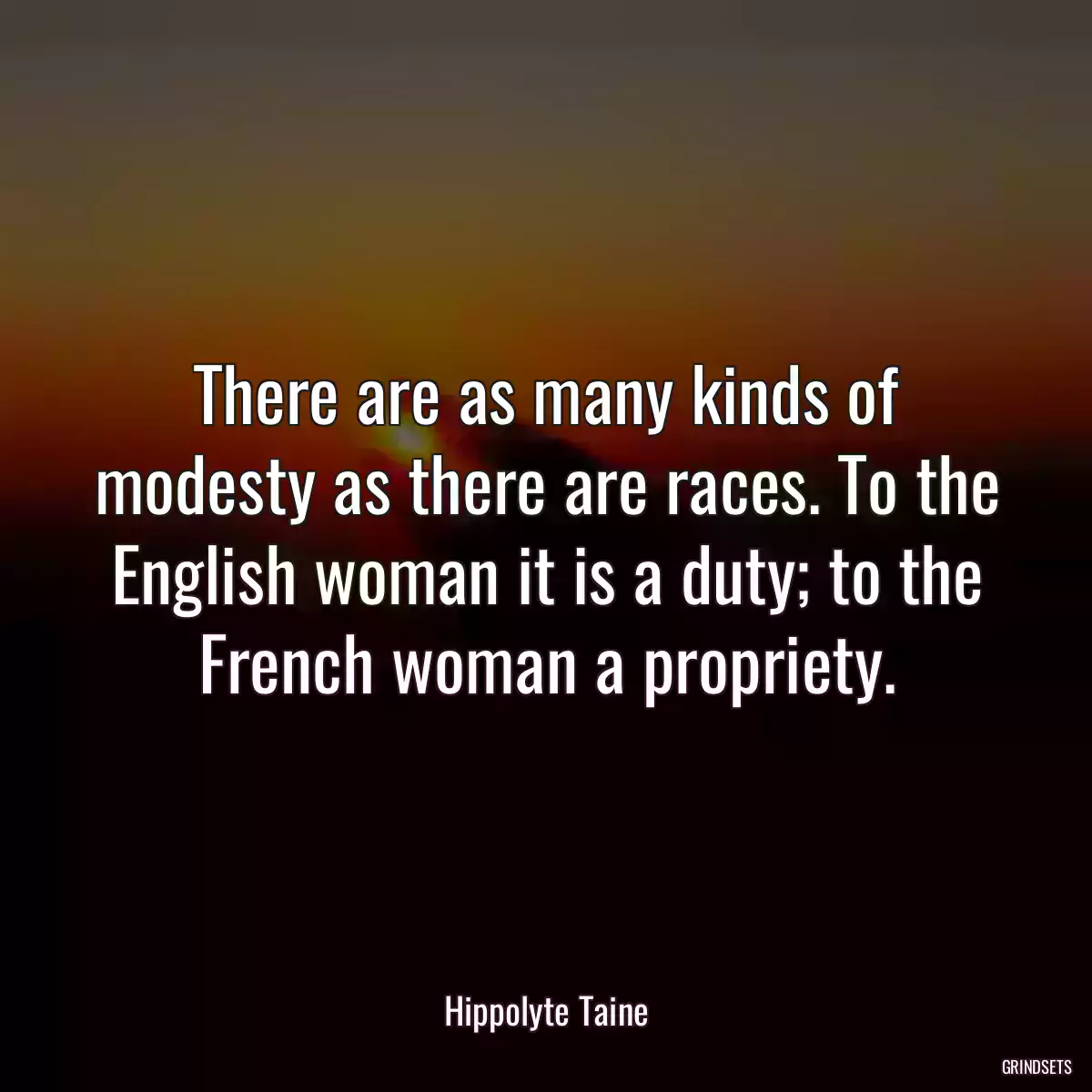 There are as many kinds of modesty as there are races. To the English woman it is a duty; to the French woman a propriety.