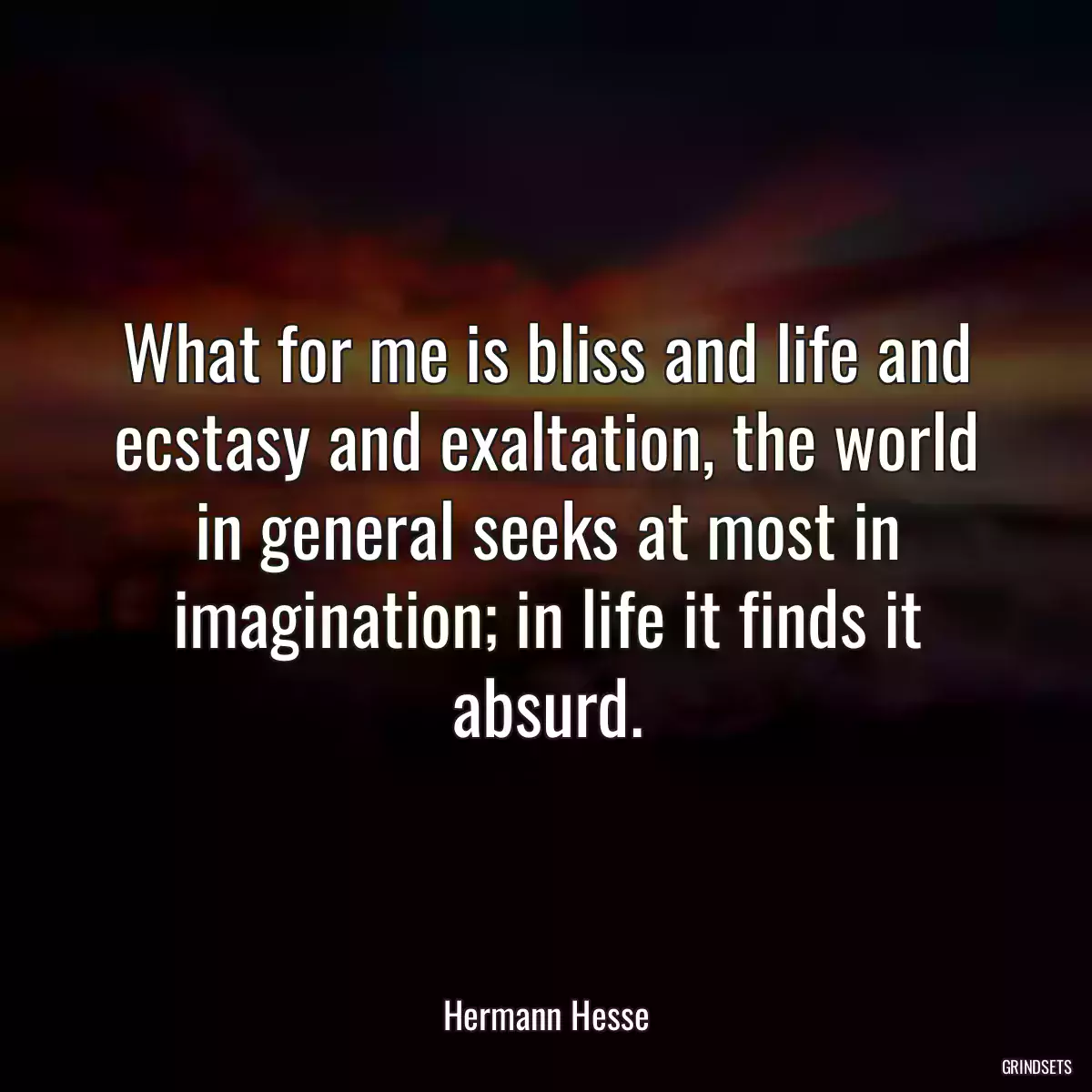 What for me is bliss and life and ecstasy and exaltation, the world in general seeks at most in imagination; in life it finds it absurd.