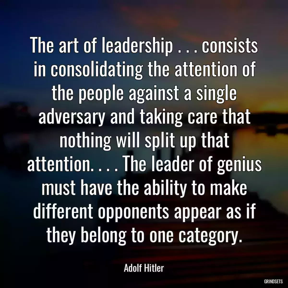 The art of leadership . . . consists in consolidating the attention of the people against a single adversary and taking care that nothing will split up that attention. . . . The leader of genius must have the ability to make different opponents appear as if they belong to one category.