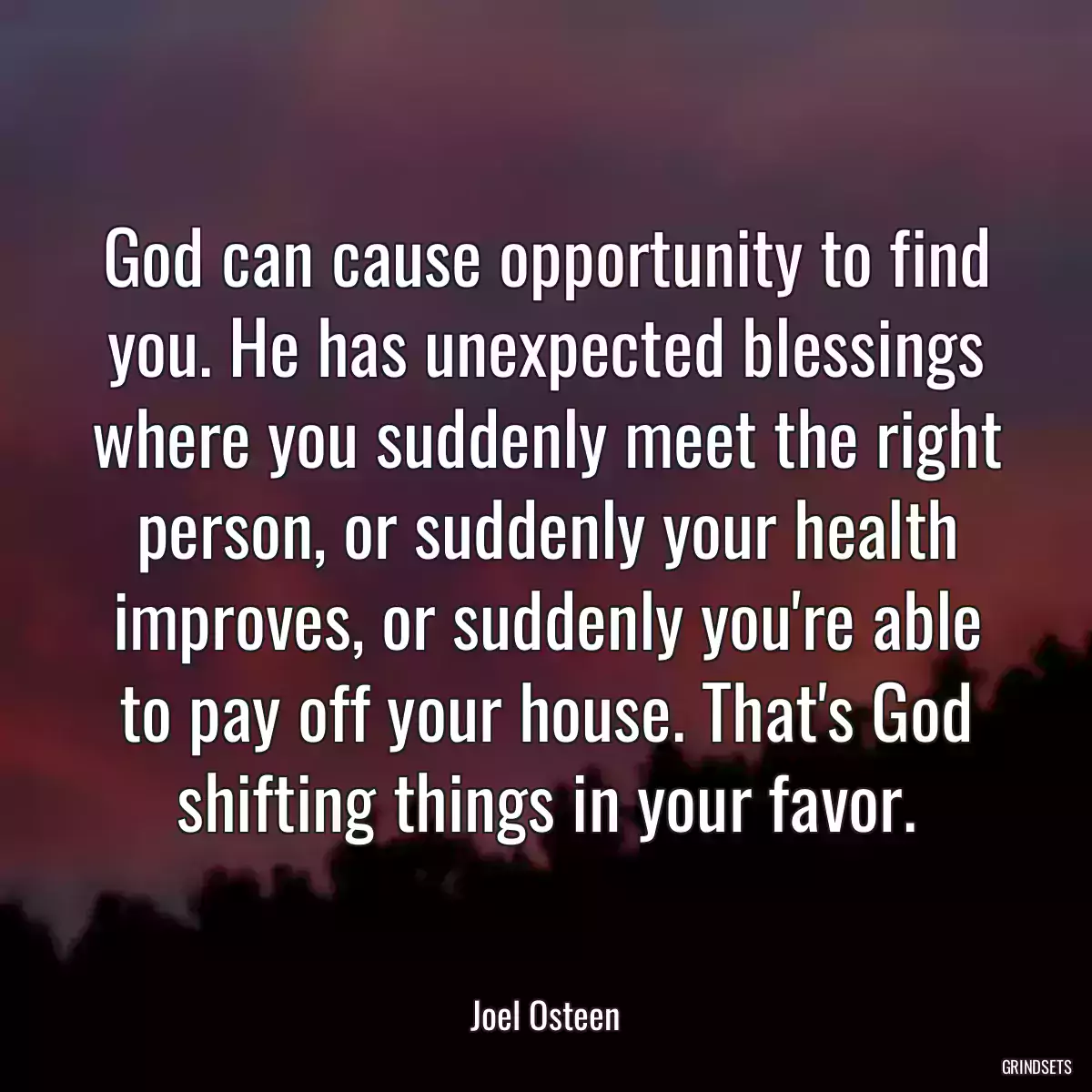 God can cause opportunity to find you. He has unexpected blessings where you suddenly meet the right person, or suddenly your health improves, or suddenly you\'re able to pay off your house. That\'s God shifting things in your favor.