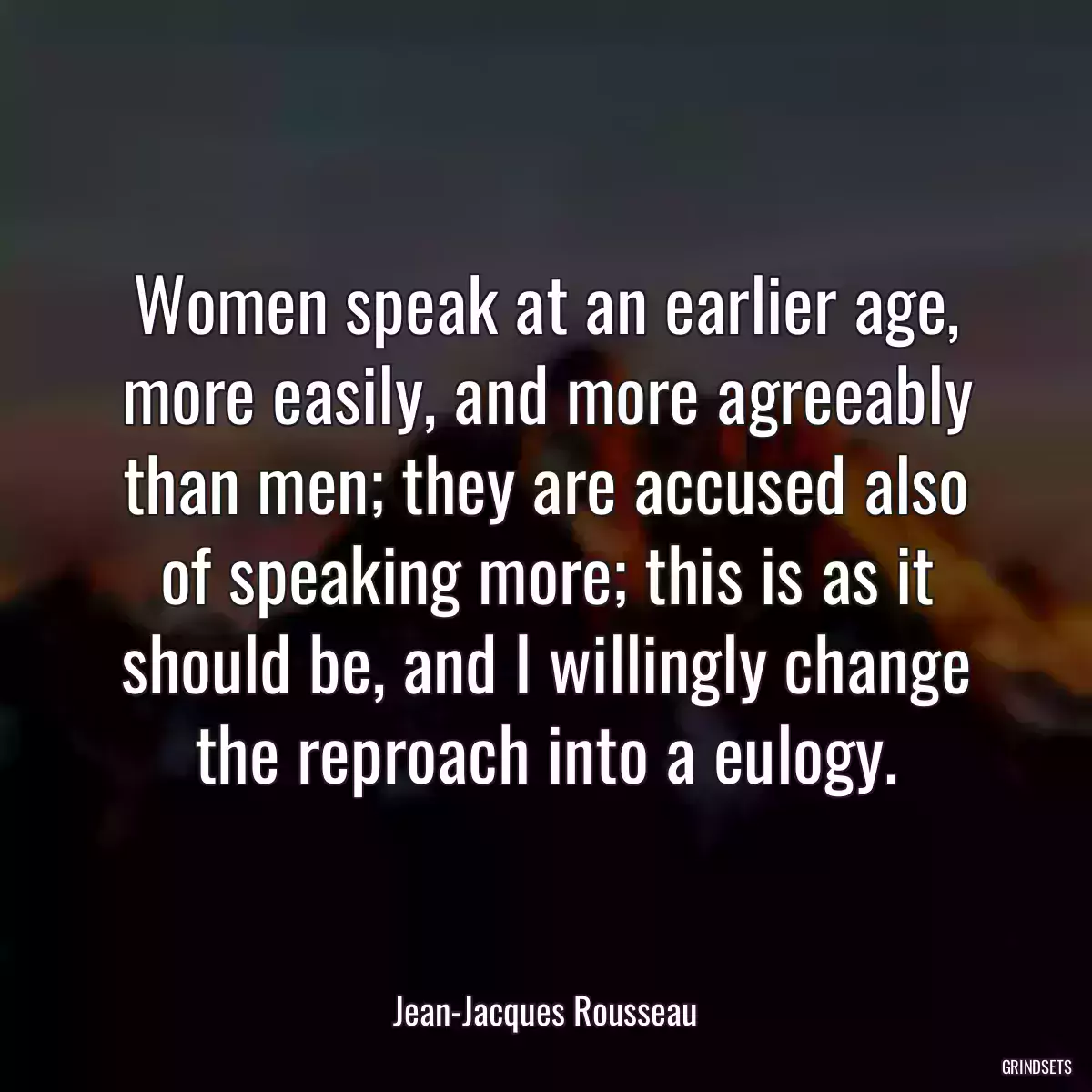 Women speak at an earlier age, more easily, and more agreeably than men; they are accused also of speaking more; this is as it should be, and I willingly change the reproach into a eulogy.