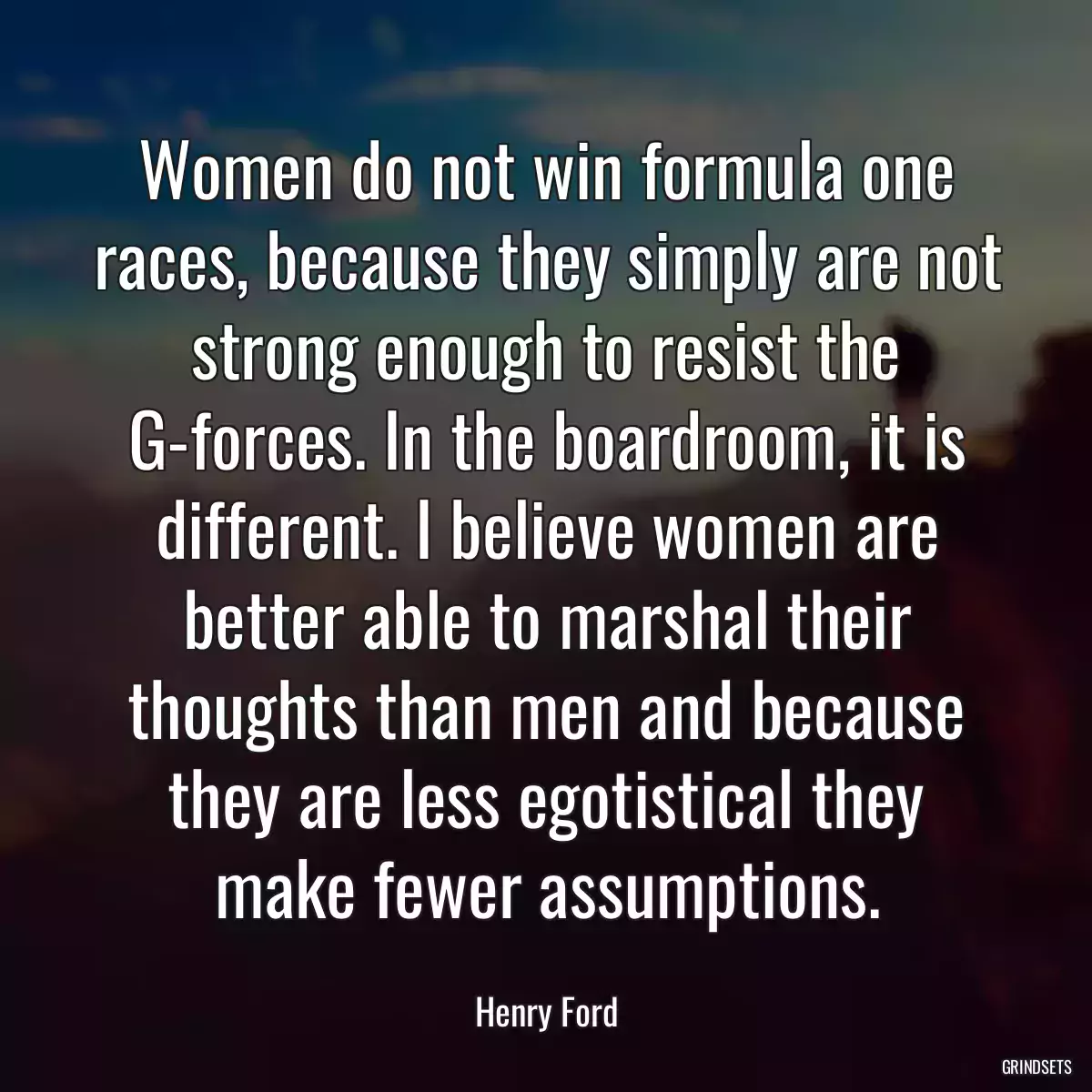 Women do not win formula one races, because they simply are not strong enough to resist the G-forces. In the boardroom, it is different. I believe women are better able to marshal their thoughts than men and because they are less egotistical they make fewer assumptions.