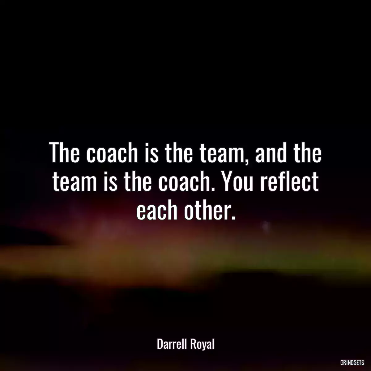 The coach is the team, and the team is the coach. You reflect each other.