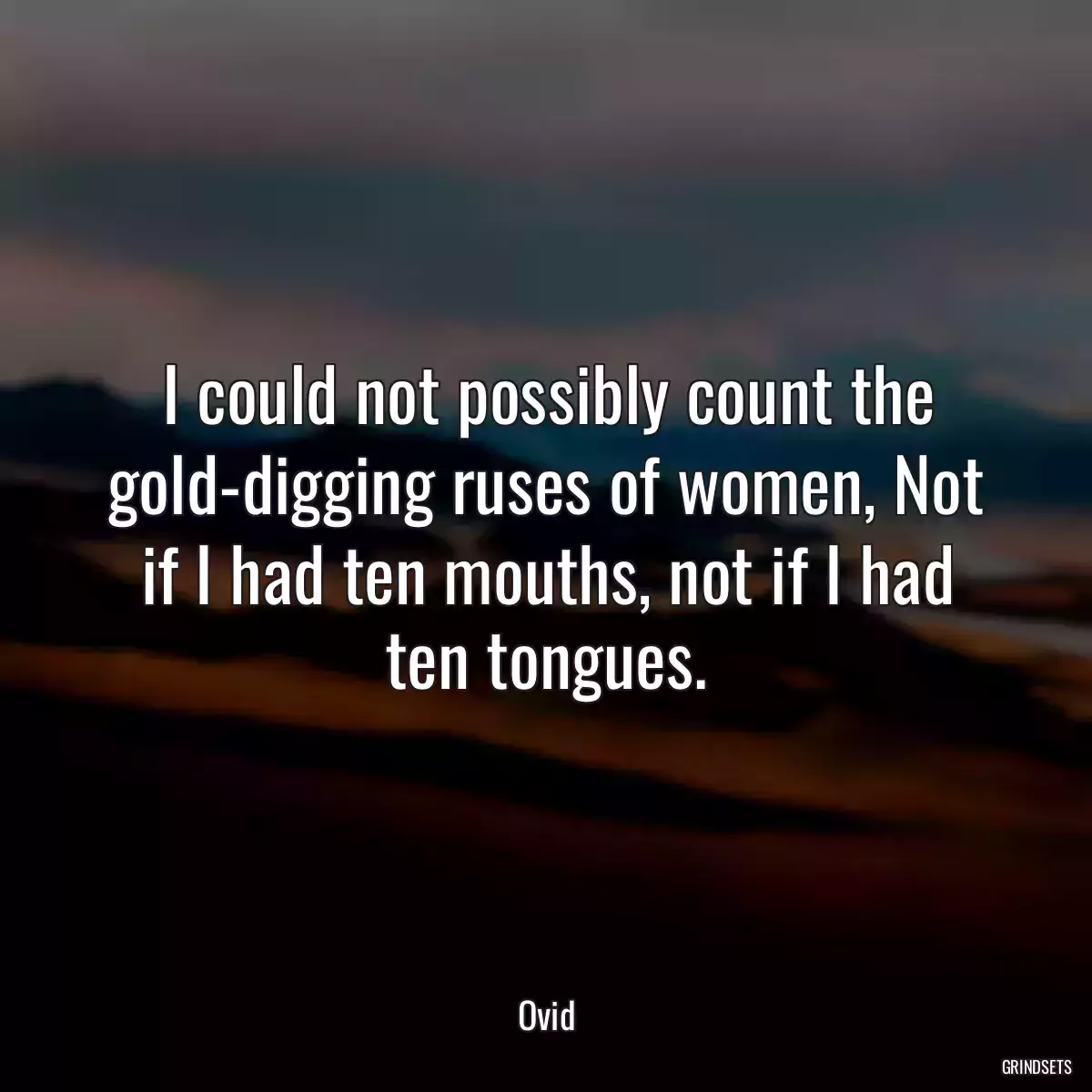 I could not possibly count the gold-digging ruses of women, Not if I had ten mouths, not if I had ten tongues.