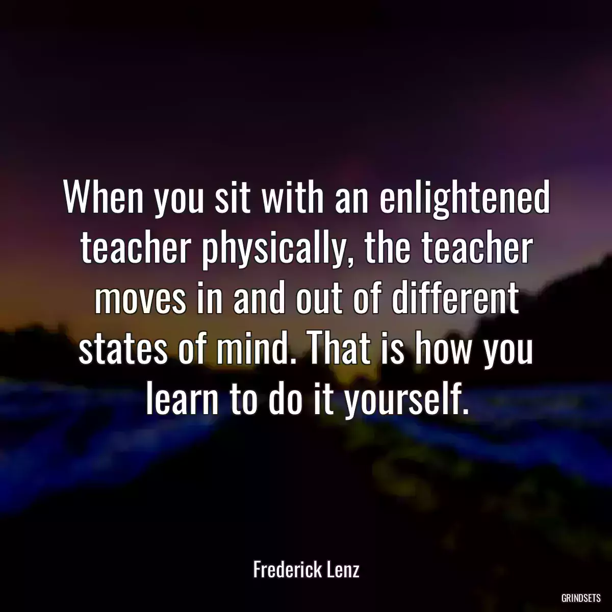 When you sit with an enlightened teacher physically, the teacher moves in and out of different states of mind. That is how you learn to do it yourself.