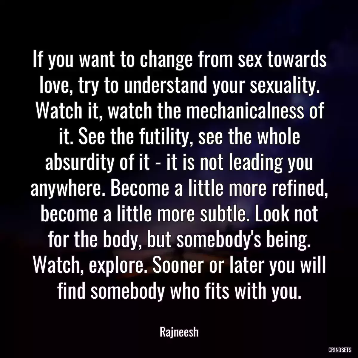 If you want to change from sex towards love, try to understand your sexuality. Watch it, watch the mechanicalness of it. See the futility, see the whole absurdity of it - it is not leading you anywhere. Become a little more refined, become a little more subtle. Look not for the body, but somebody\'s being. Watch, explore. Sooner or later you will find somebody who fits with you.