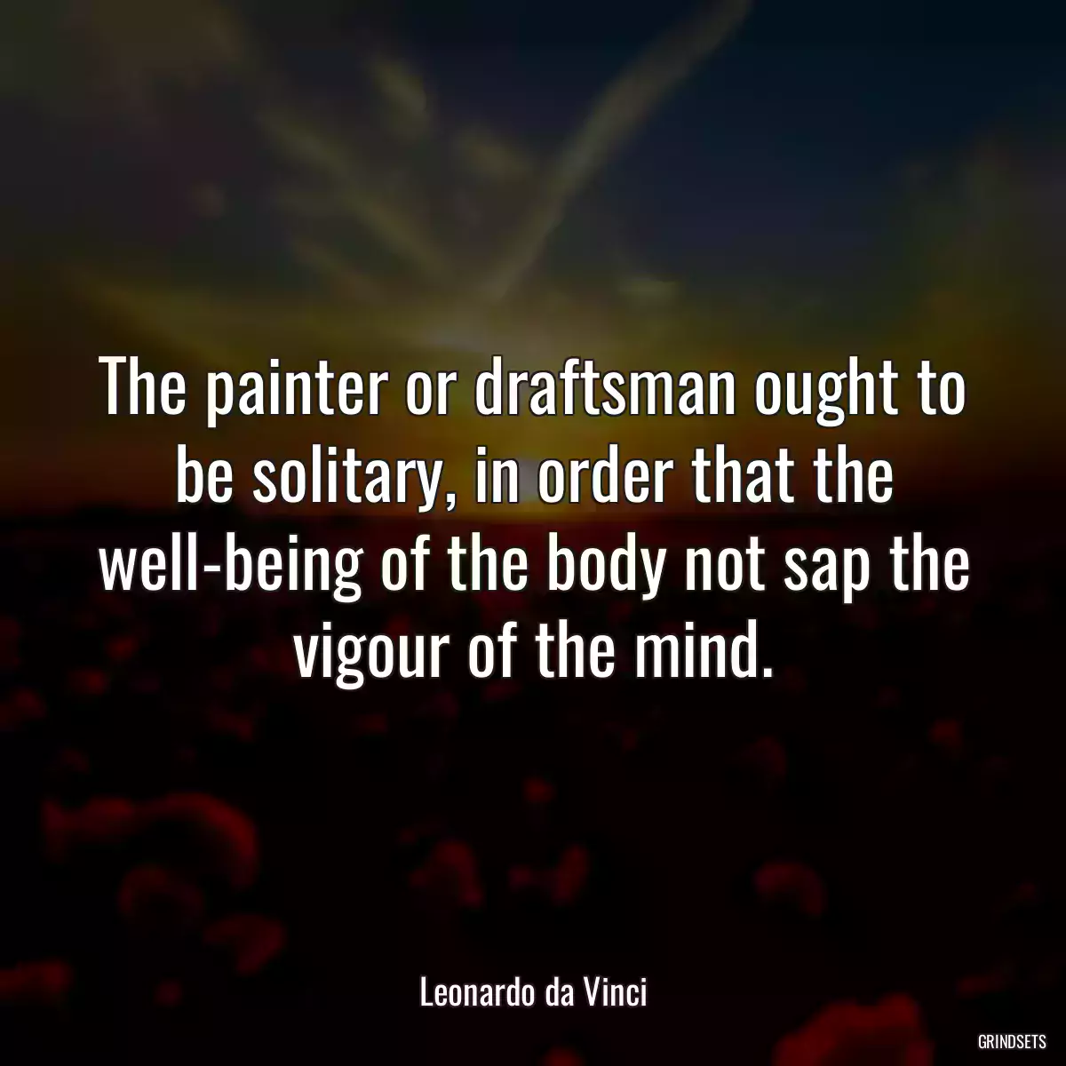 The painter or draftsman ought to be solitary, in order that the well-being of the body not sap the vigour of the mind.