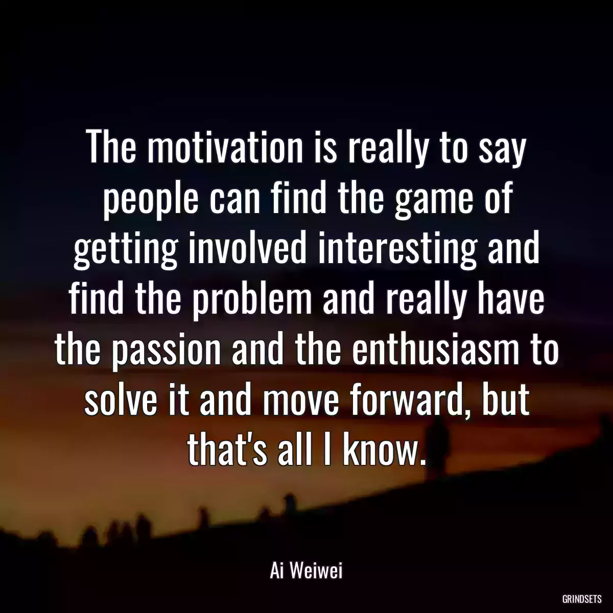 The motivation is really to say people can find the game of getting involved interesting and find the problem and really have the passion and the enthusiasm to solve it and move forward, but that\'s all I know.