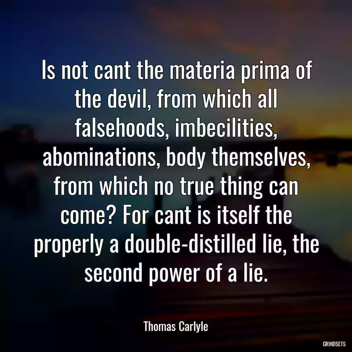 Is not cant the materia prima of the devil, from which all falsehoods, imbecilities, abominations, body themselves, from which no true thing can come? For cant is itself the properly a double-distilled lie, the second power of a lie.