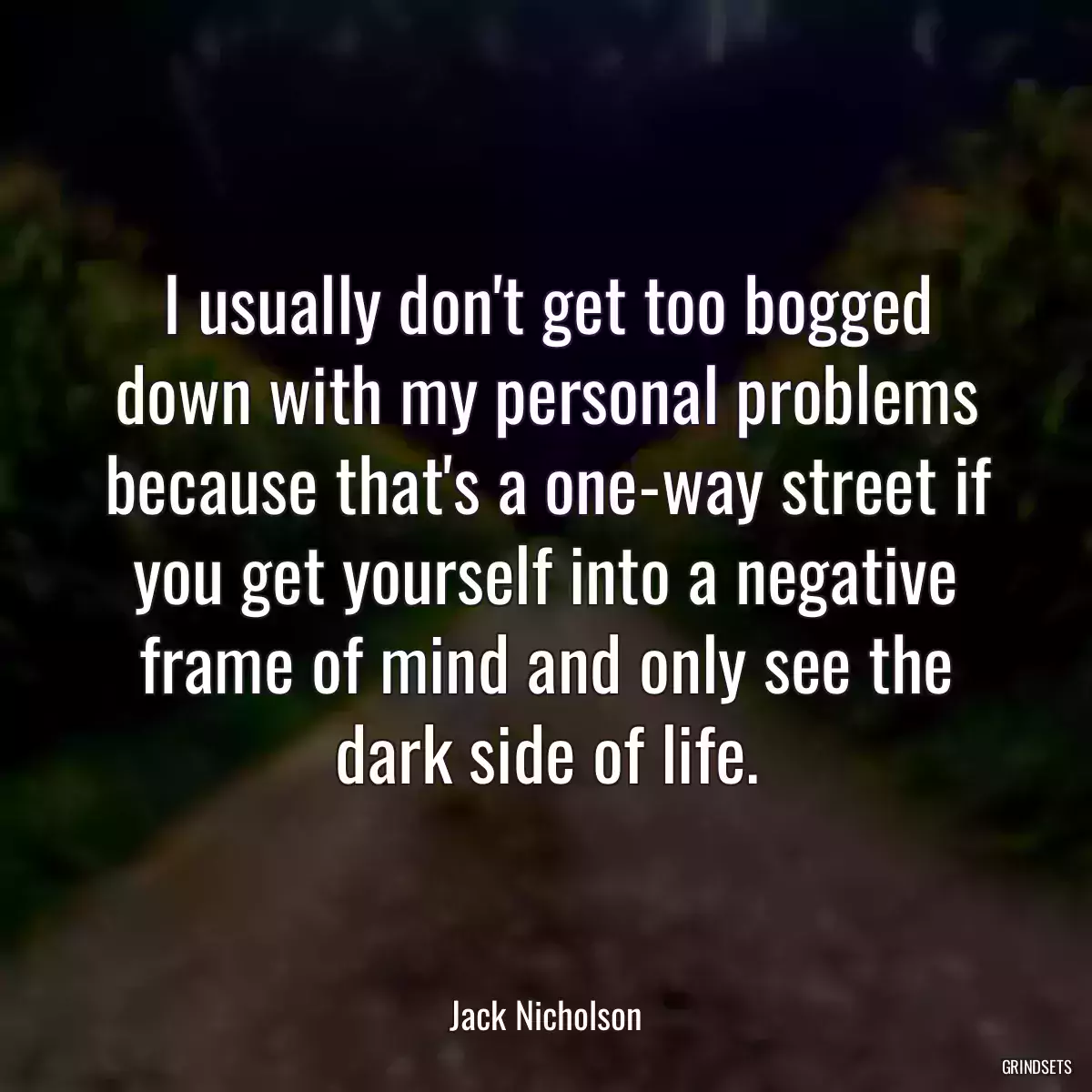 I usually don\'t get too bogged down with my personal problems because that\'s a one-way street if you get yourself into a negative frame of mind and only see the dark side of life.