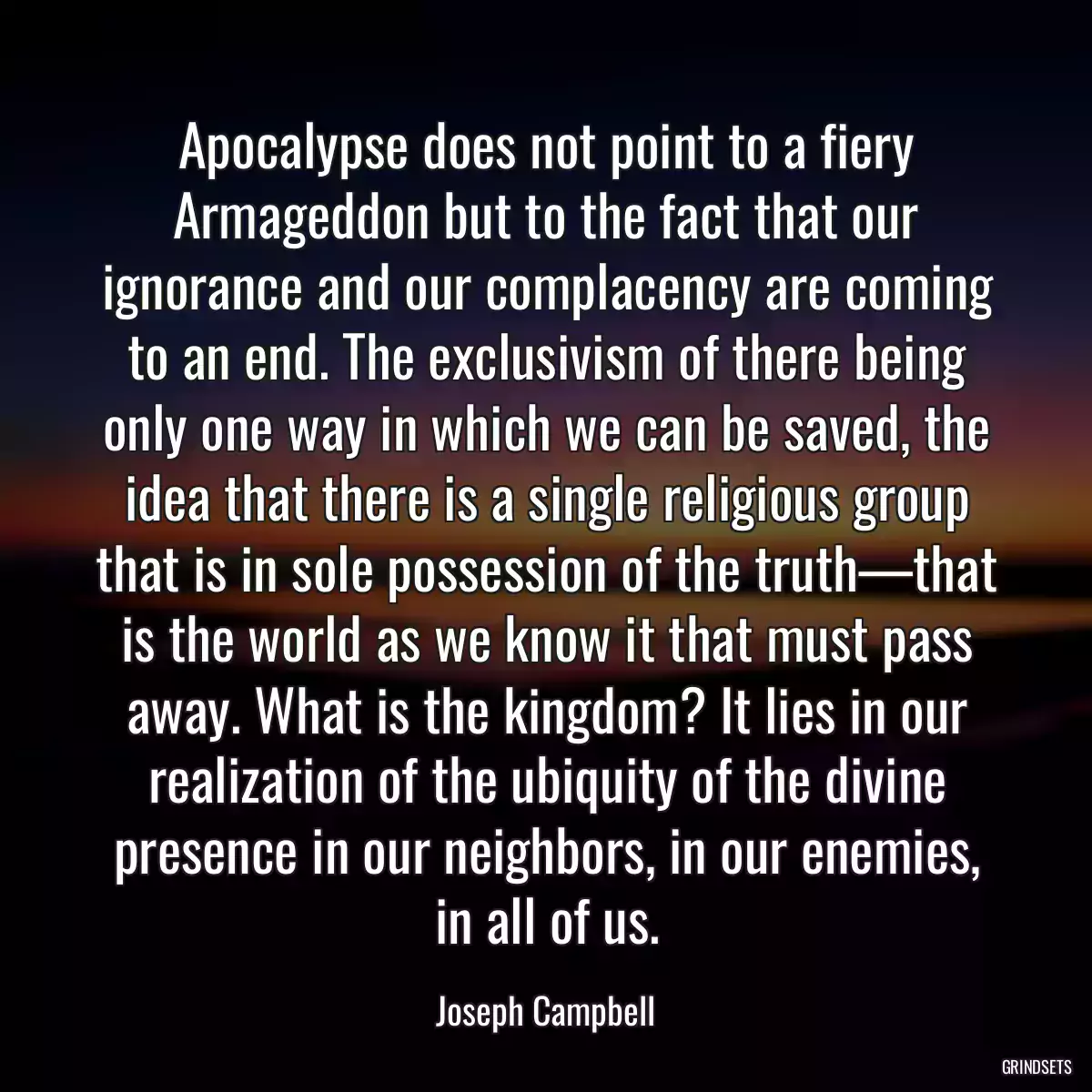 Apocalypse does not point to a fiery Armageddon but to the fact that our ignorance and our complacency are coming to an end. The exclusivism of there being only one way in which we can be saved, the idea that there is a single religious group that is in sole possession of the truth—that is the world as we know it that must pass away. What is the kingdom? It lies in our realization of the ubiquity of the divine presence in our neighbors, in our enemies, in all of us.