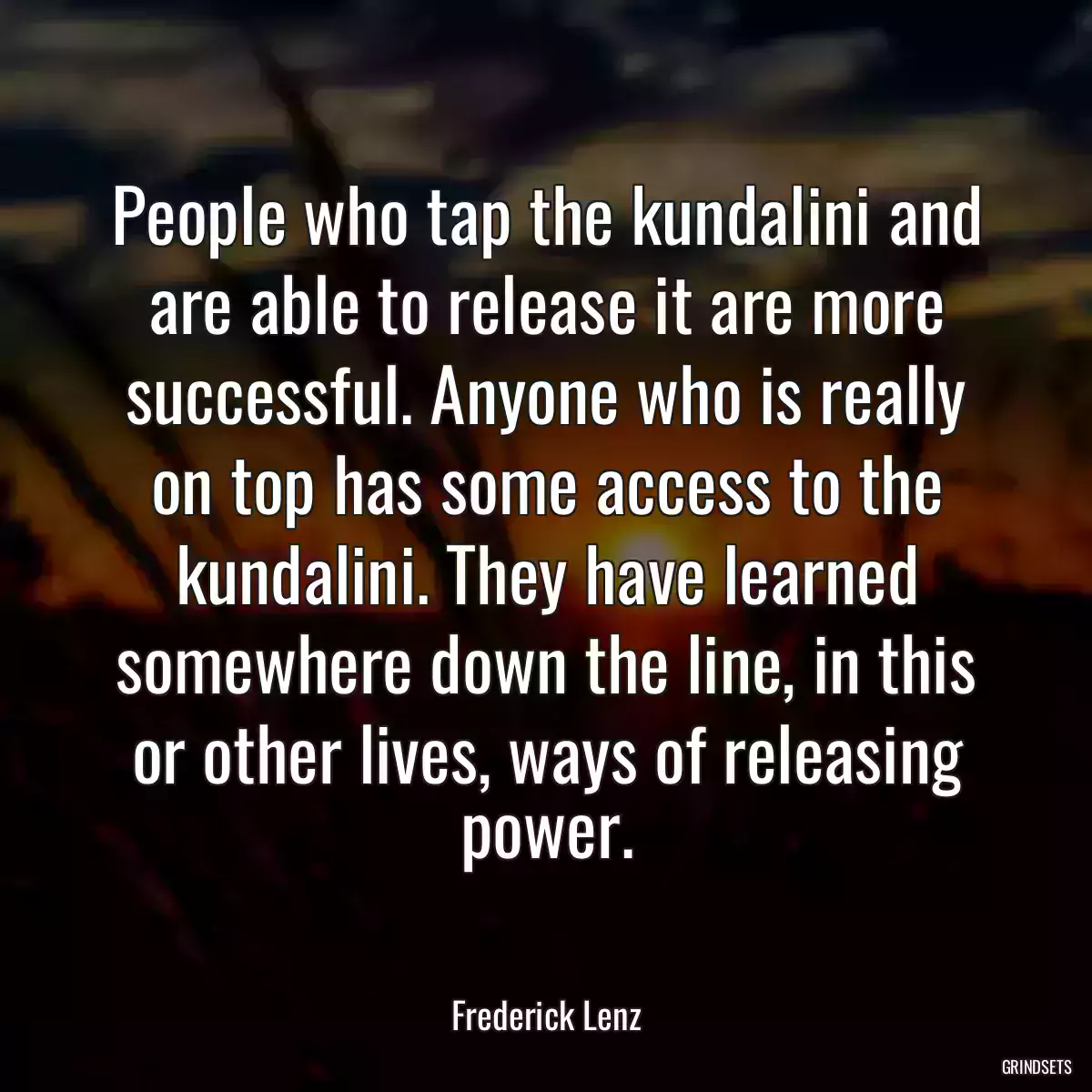 People who tap the kundalini and are able to release it are more successful. Anyone who is really on top has some access to the kundalini. They have learned somewhere down the line, in this or other lives, ways of releasing power.