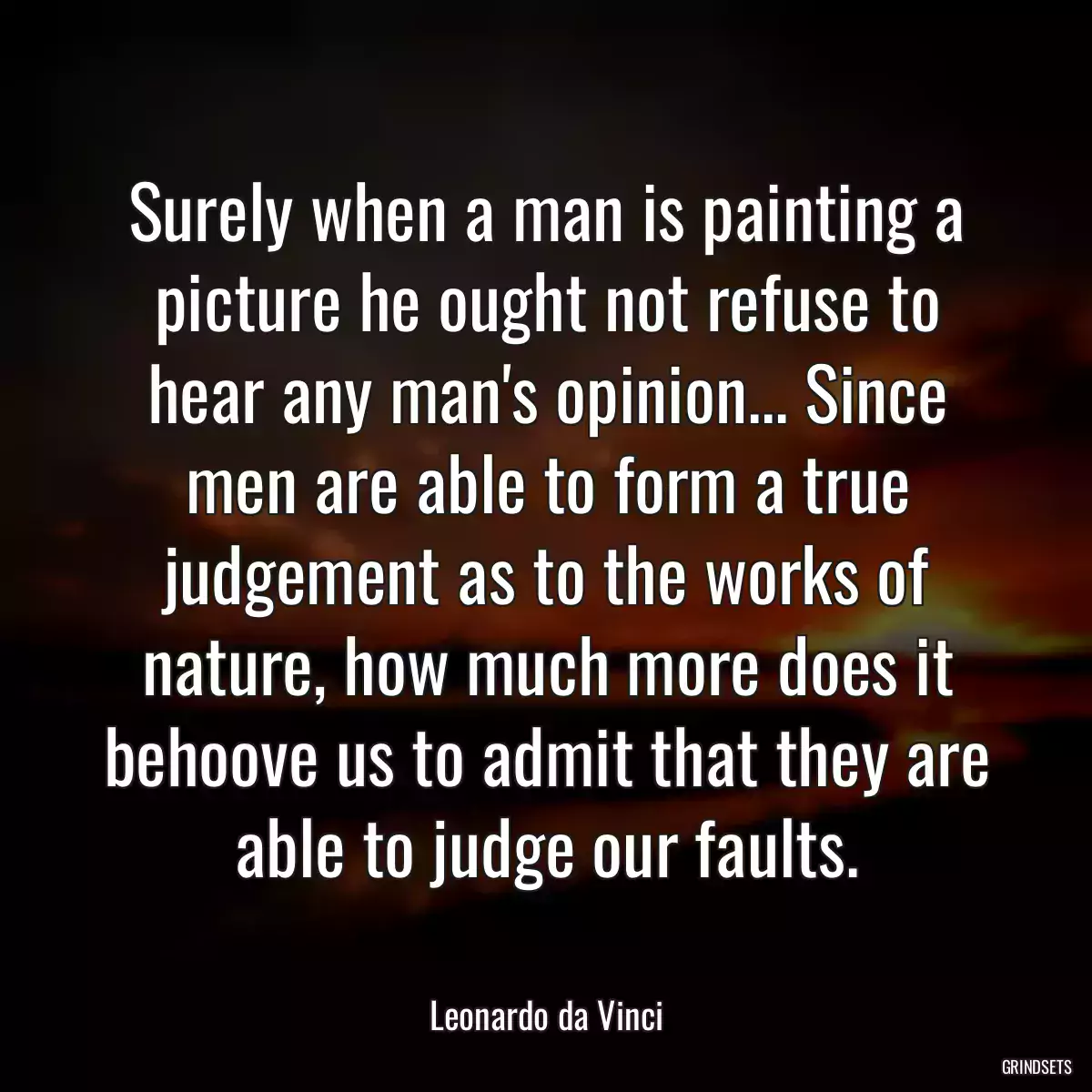 Surely when a man is painting a picture he ought not refuse to hear any man\'s opinion... Since men are able to form a true judgement as to the works of nature, how much more does it behoove us to admit that they are able to judge our faults.