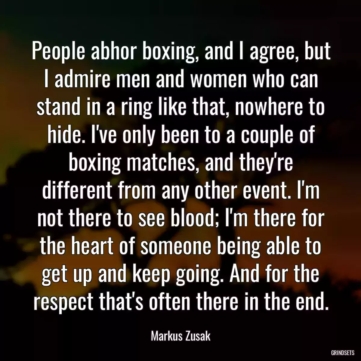 People abhor boxing, and I agree, but I admire men and women who can stand in a ring like that, nowhere to hide. I\'ve only been to a couple of boxing matches, and they\'re different from any other event. I\'m not there to see blood; I\'m there for the heart of someone being able to get up and keep going. And for the respect that\'s often there in the end.