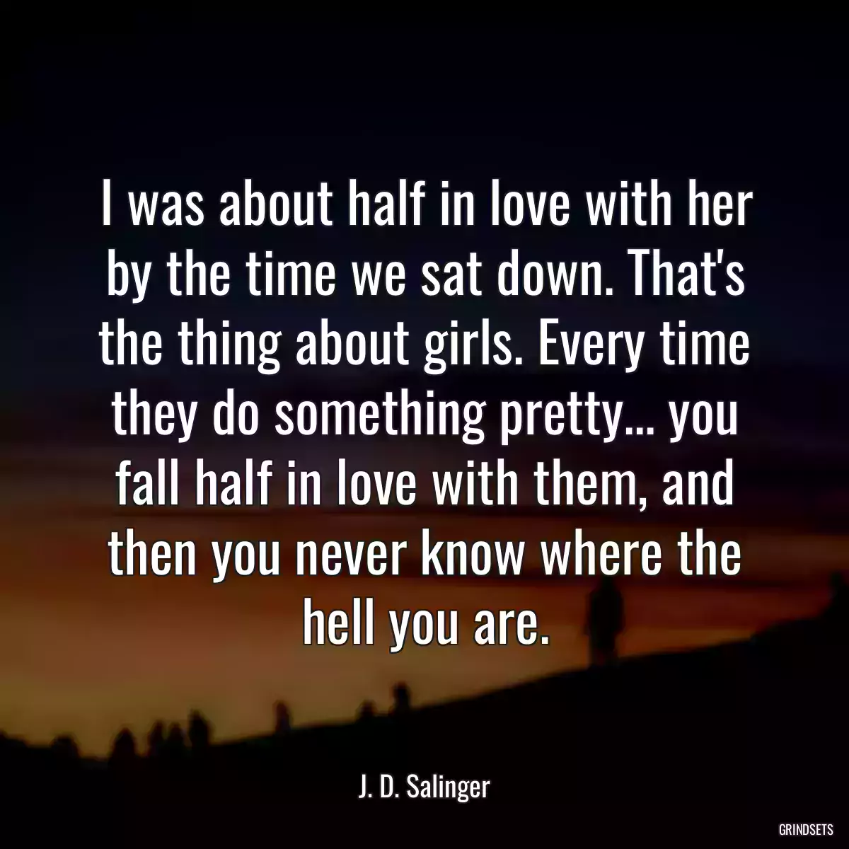 I was about half in love with her by the time we sat down. That\'s the thing about girls. Every time they do something pretty... you fall half in love with them, and then you never know where the hell you are.