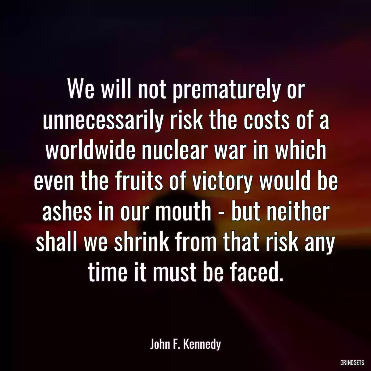 We will not prematurely or unnecessarily risk the costs of a worldwide nuclear war in which even the fruits of victory would be ashes in our mouth - but neither shall we shrink from that risk any time it must be faced.