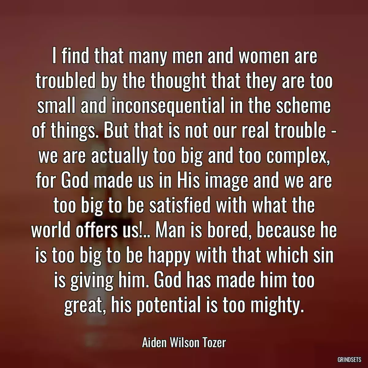 I find that many men and women are troubled by the thought that they are too small and inconsequential in the scheme of things. But that is not our real trouble - we are actually too big and too complex, for God made us in His image and we are too big to be satisfied with what the world offers us!.. Man is bored, because he is too big to be happy with that which sin is giving him. God has made him too great, his potential is too mighty.