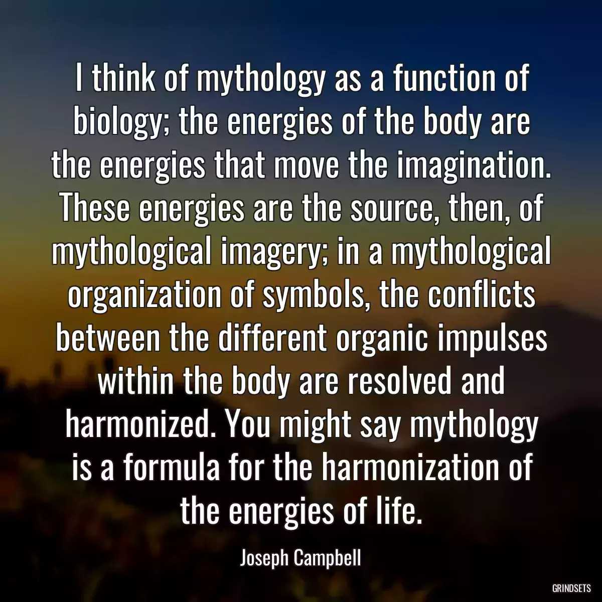 I think of mythology as a function of biology; the energies of the body are the energies that move the imagination. These energies are the source, then, of mythological imagery; in a mythological organization of symbols, the conflicts between the different organic impulses within the body are resolved and harmonized. You might say mythology is a formula for the harmonization of the energies of life.