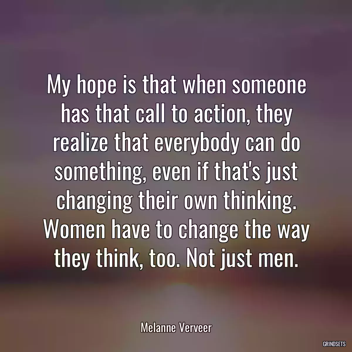 My hope is that when someone has that call to action, they realize that everybody can do something, even if that\'s just changing their own thinking. Women have to change the way they think, too. Not just men.