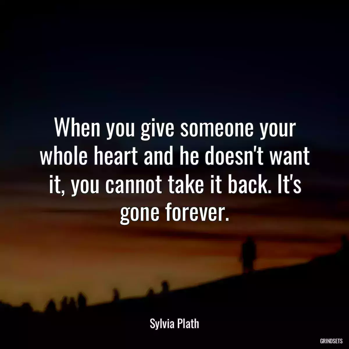 When you give someone your whole heart and he doesn\'t want it, you cannot take it back. It\'s gone forever.