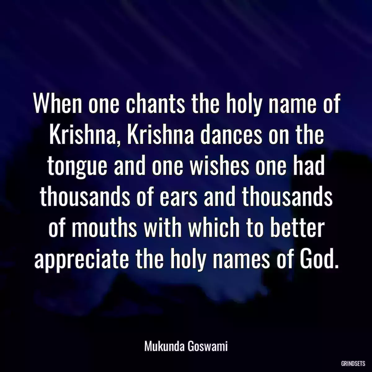 When one chants the holy name of Krishna, Krishna dances on the tongue and one wishes one had thousands of ears and thousands of mouths with which to better appreciate the holy names of God.