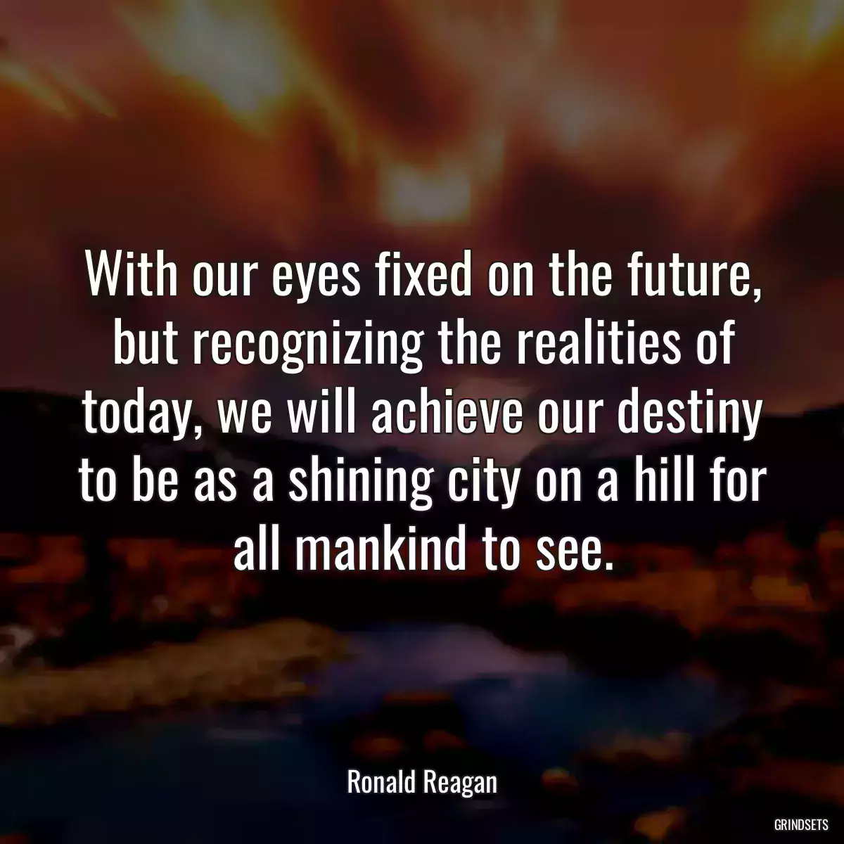 With our eyes fixed on the future, but recognizing the realities of today, we will achieve our destiny to be as a shining city on a hill for all mankind to see.