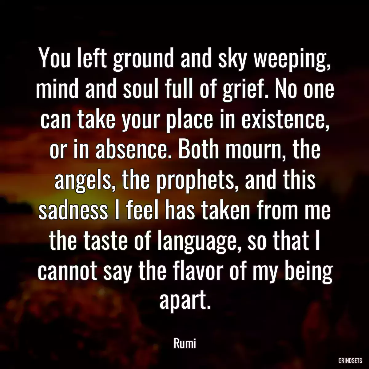 You left ground and sky weeping, mind and soul full of grief. No one can take your place in existence, or in absence. Both mourn, the angels, the prophets, and this sadness I feel has taken from me the taste of language, so that I cannot say the flavor of my being apart.