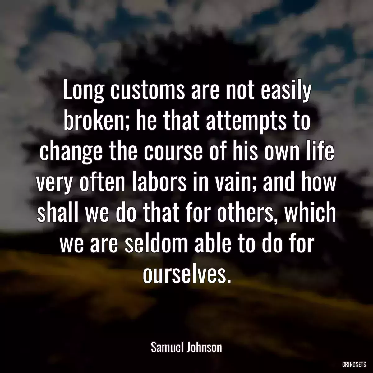 Long customs are not easily broken; he that attempts to change the course of his own life very often labors in vain; and how shall we do that for others, which we are seldom able to do for ourselves.