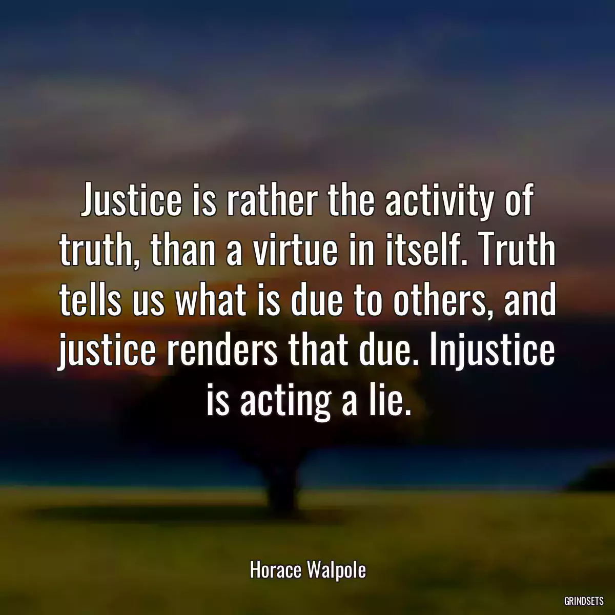 Justice is rather the activity of truth, than a virtue in itself. Truth tells us what is due to others, and justice renders that due. Injustice is acting a lie.