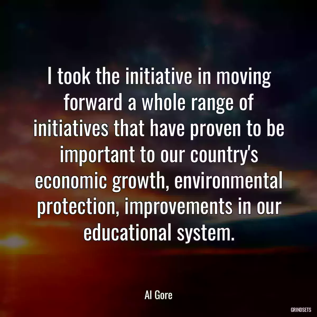 I took the initiative in moving forward a whole range of initiatives that have proven to be important to our country\'s economic growth, environmental protection, improvements in our educational system.