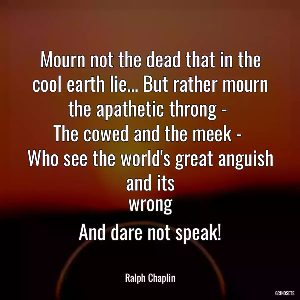 Mourn not the dead that in the cool earth lie... But rather mourn the apathetic throng - 
The cowed and the meek - 
Who see the world\'s great anguish and its
wrong
And dare not speak!