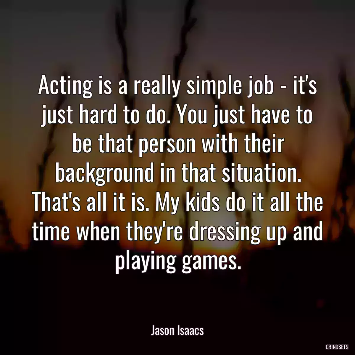 Acting is a really simple job - it\'s just hard to do. You just have to be that person with their background in that situation. That\'s all it is. My kids do it all the time when they\'re dressing up and playing games.