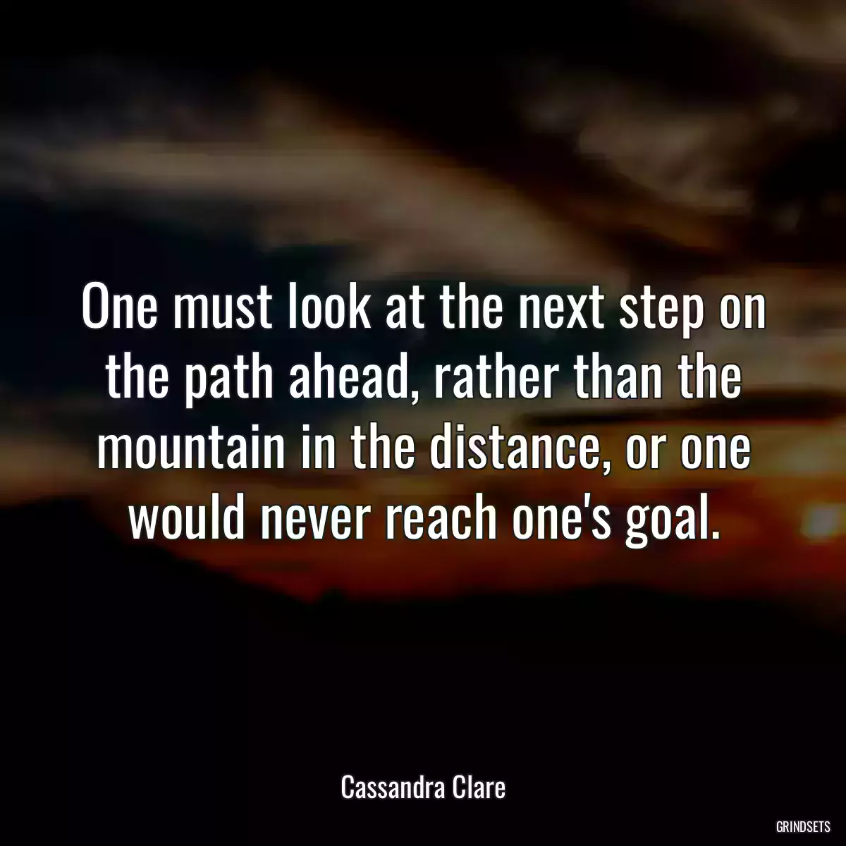 One must look at the next step on the path ahead, rather than the mountain in the distance, or one would never reach one\'s goal.