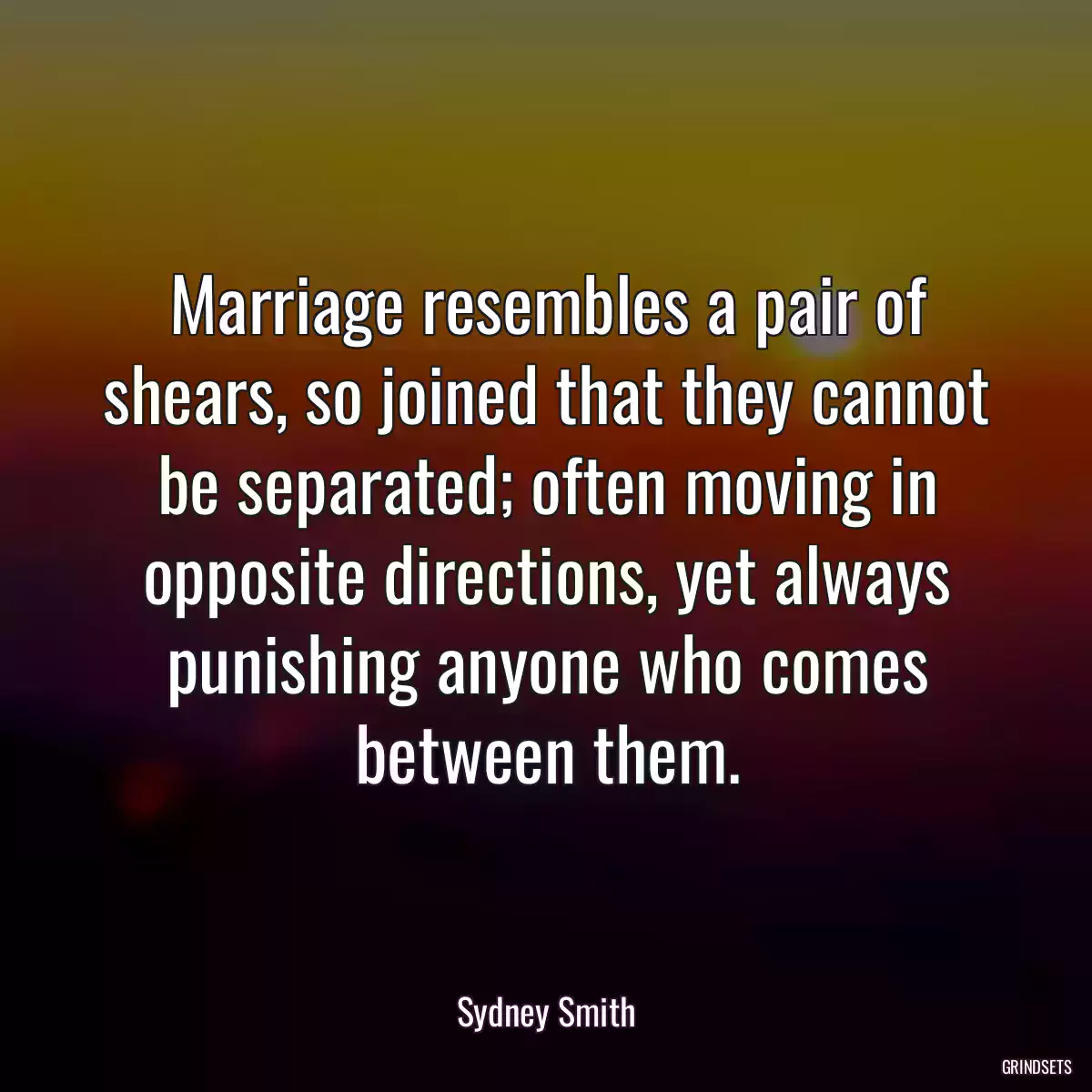 Marriage resembles a pair of shears, so joined that they cannot be separated; often moving in opposite directions, yet always punishing anyone who comes between them.