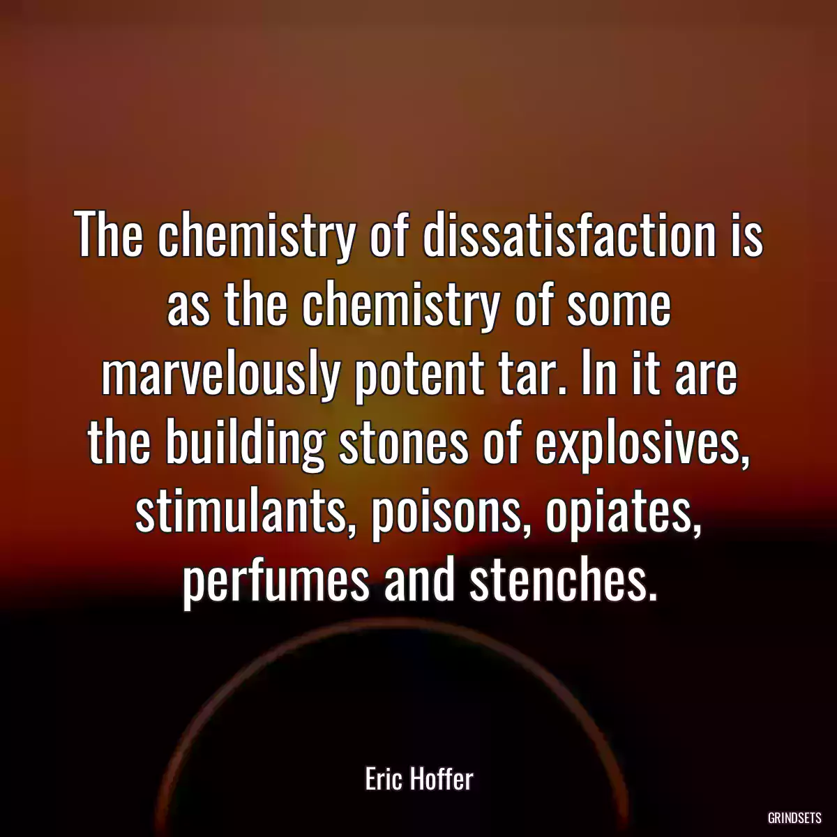 The chemistry of dissatisfaction is as the chemistry of some marvelously potent tar. In it are the building stones of explosives, stimulants, poisons, opiates, perfumes and stenches.