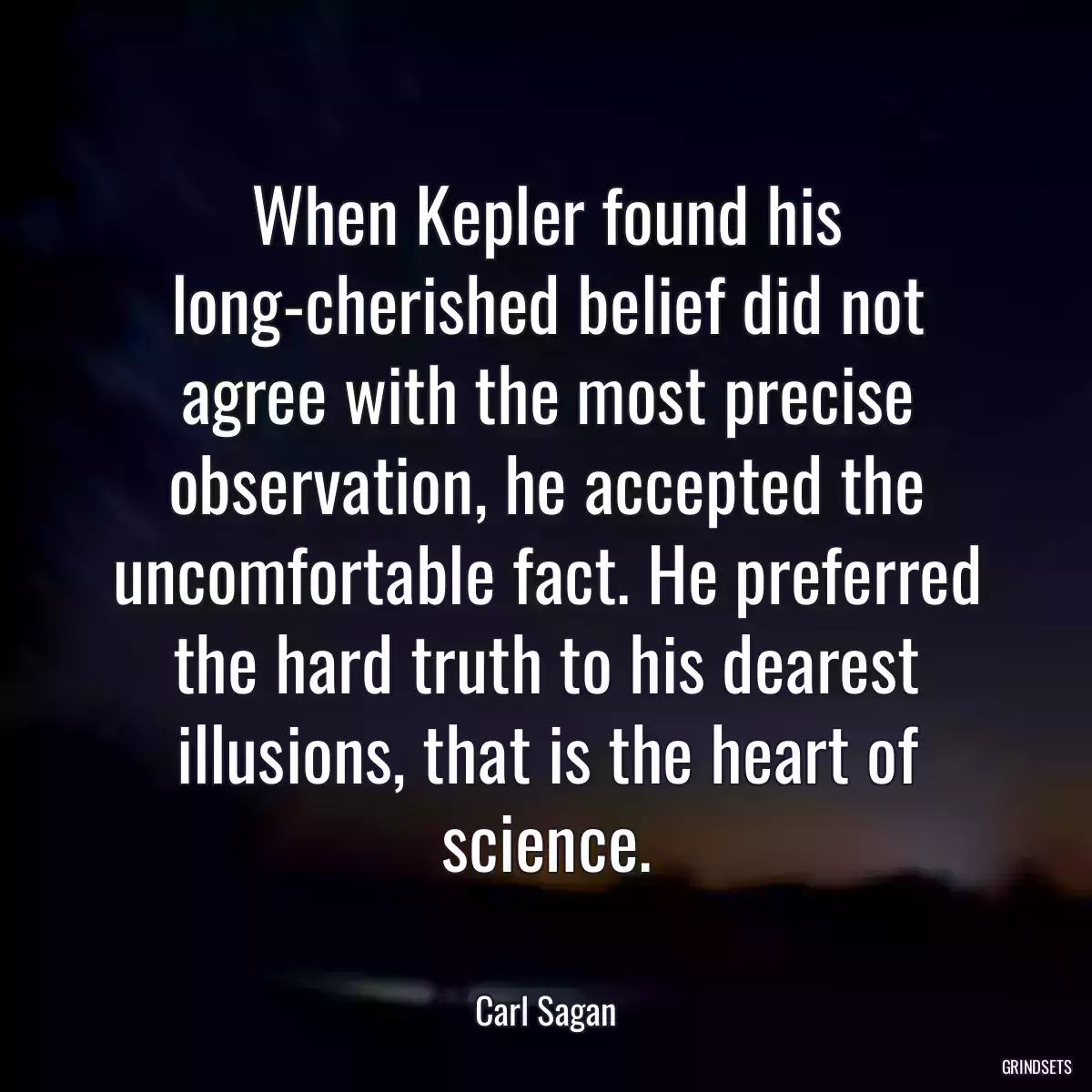 When Kepler found his long-cherished belief did not agree with the most precise observation, he accepted the uncomfortable fact. He preferred the hard truth to his dearest illusions, that is the heart of science.
