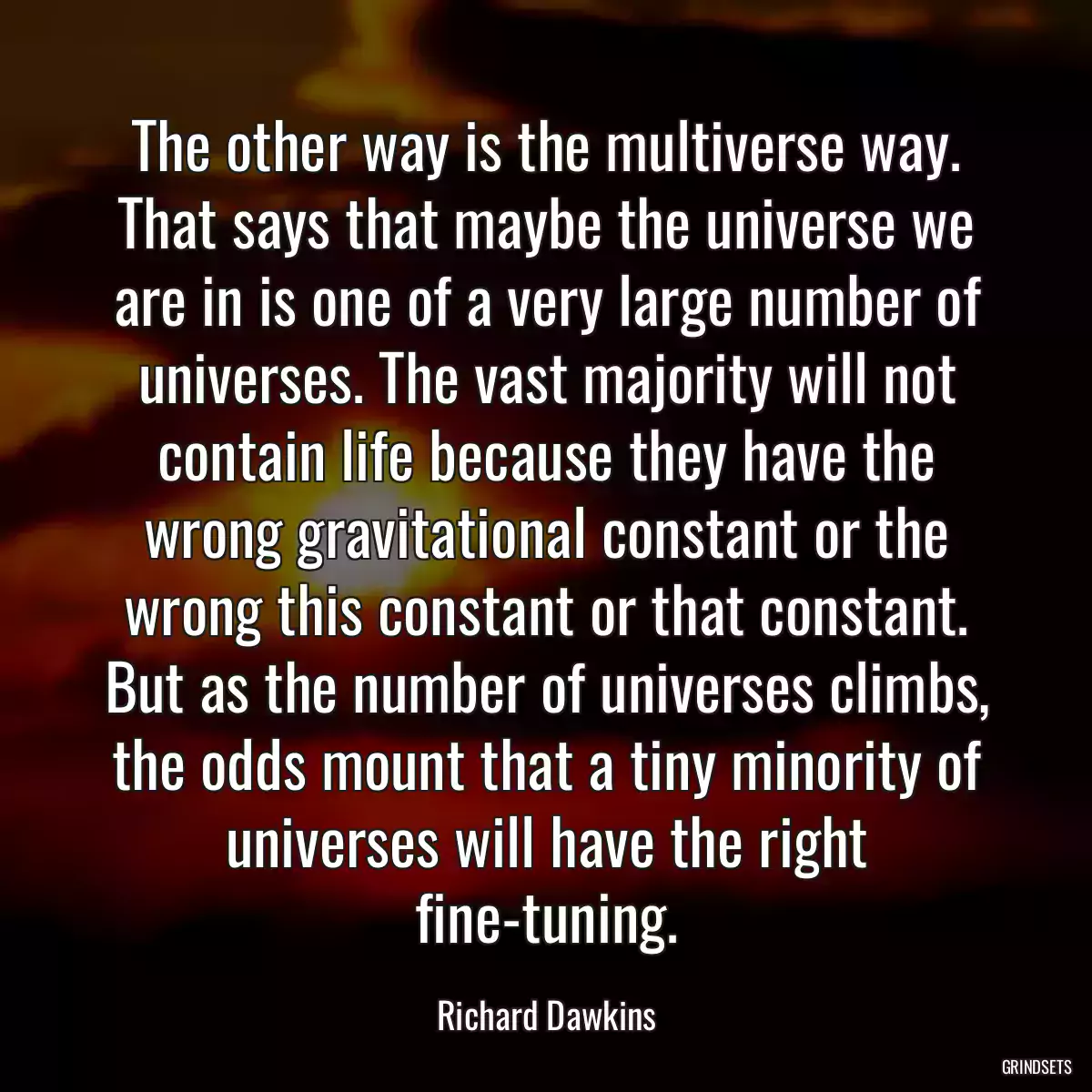 The other way is the multiverse way. That says that maybe the universe we are in is one of a very large number of universes. The vast majority will not contain life because they have the wrong gravitational constant or the wrong this constant or that constant. But as the number of universes climbs, the odds mount that a tiny minority of universes will have the right fine-tuning.