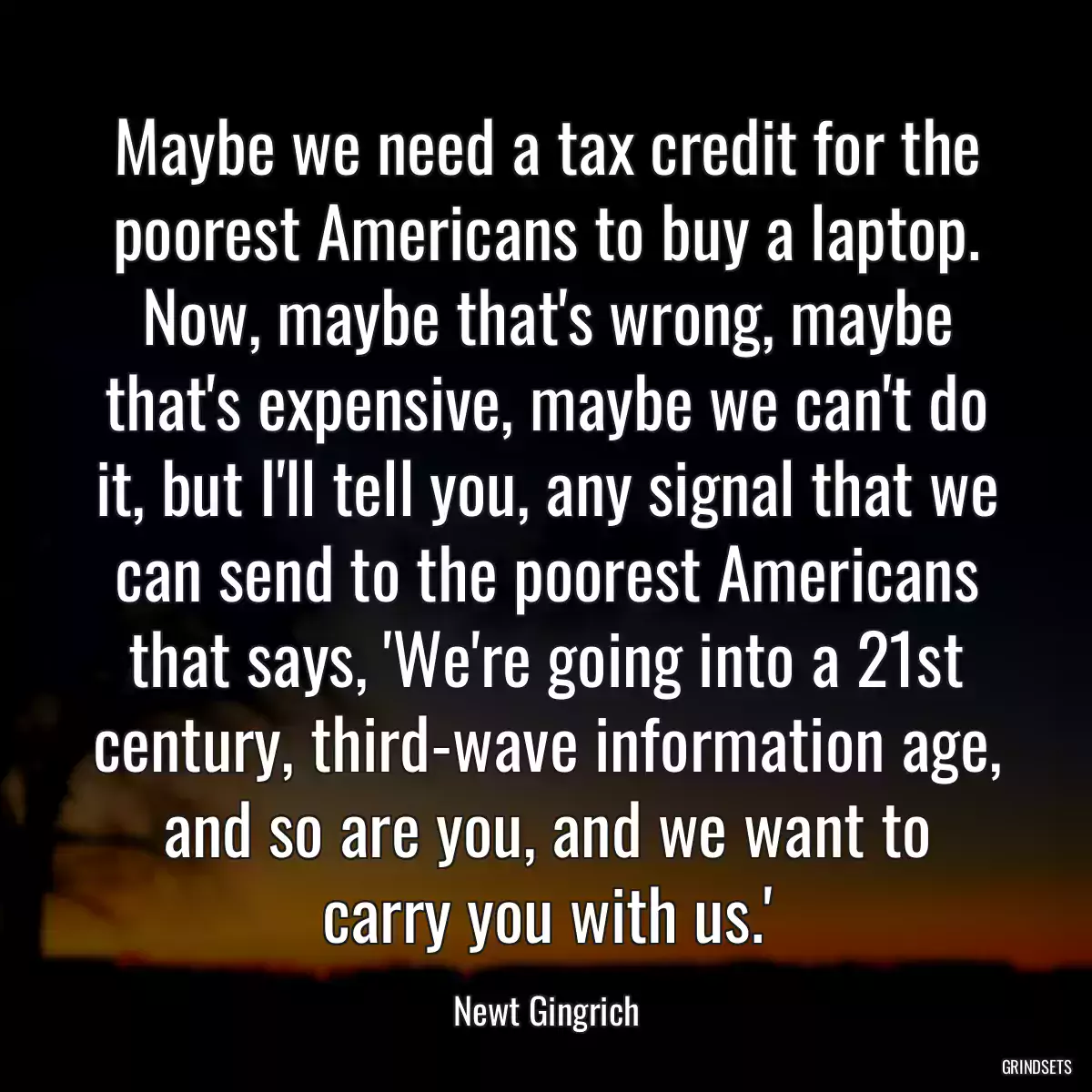 Maybe we need a tax credit for the poorest Americans to buy a laptop. Now, maybe that\'s wrong, maybe that\'s expensive, maybe we can\'t do it, but I\'ll tell you, any signal that we can send to the poorest Americans that says, \'We\'re going into a 21st century, third-wave information age, and so are you, and we want to carry you with us.\'