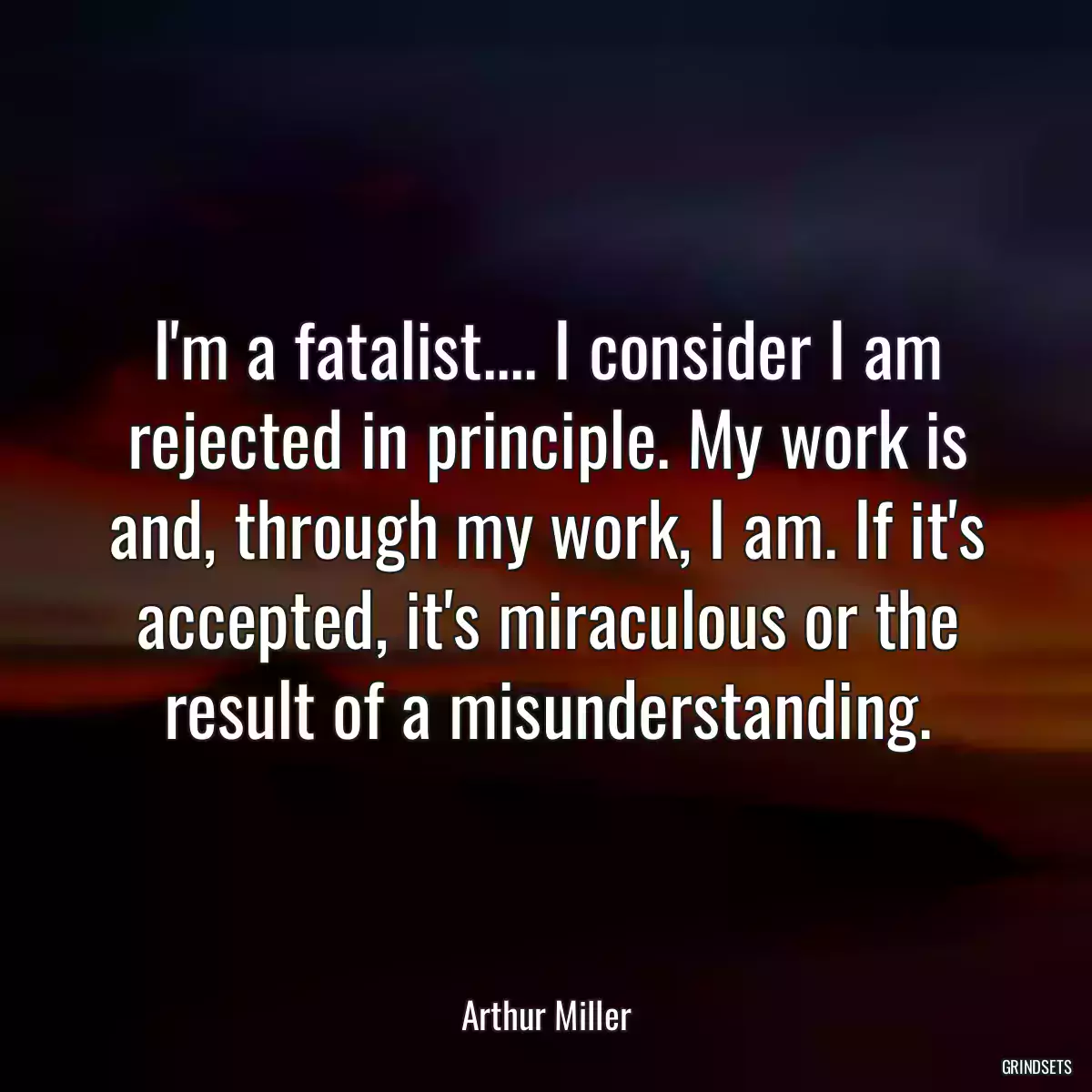 I\'m a fatalist.... I consider I am rejected in principle. My work is and, through my work, I am. If it\'s accepted, it\'s miraculous or the result of a misunderstanding.