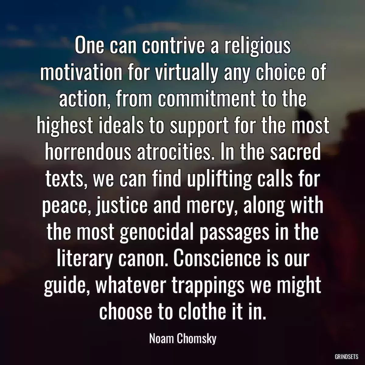 One can contrive a religious motivation for virtually any choice of action, from commitment to the highest ideals to support for the most horrendous atrocities. In the sacred texts, we can find uplifting calls for peace, justice and mercy, along with the most genocidal passages in the literary canon. Conscience is our guide, whatever trappings we might choose to clothe it in.