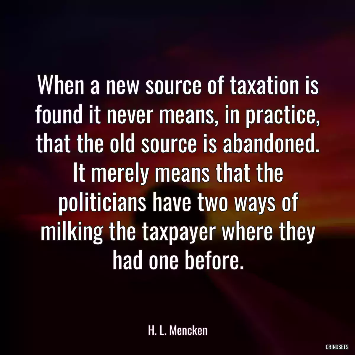 When a new source of taxation is found it never means, in practice, that the old source is abandoned. It merely means that the politicians have two ways of milking the taxpayer where they had one before.