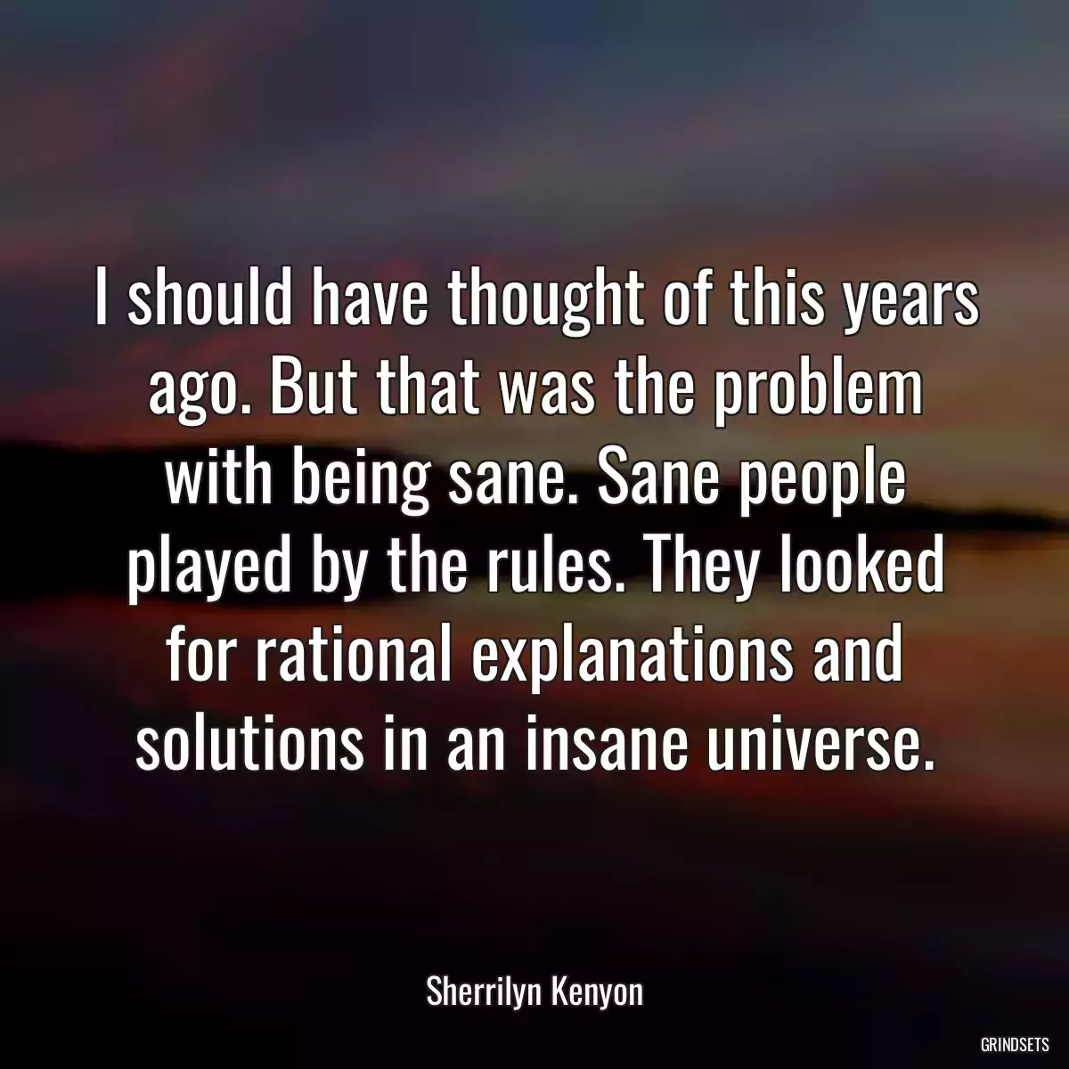 I should have thought of this years ago. But that was the problem with being sane. Sane people played by the rules. They looked for rational explanations and solutions in an insane universe.