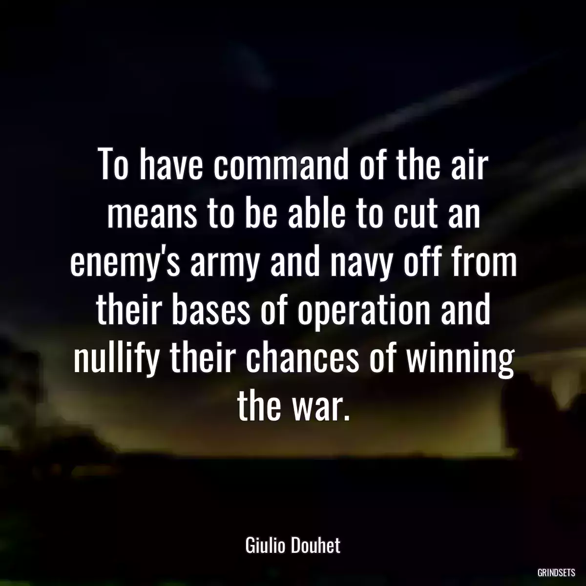 To have command of the air means to be able to cut an enemy\'s army and navy off from their bases of operation and nullify their chances of winning the war.