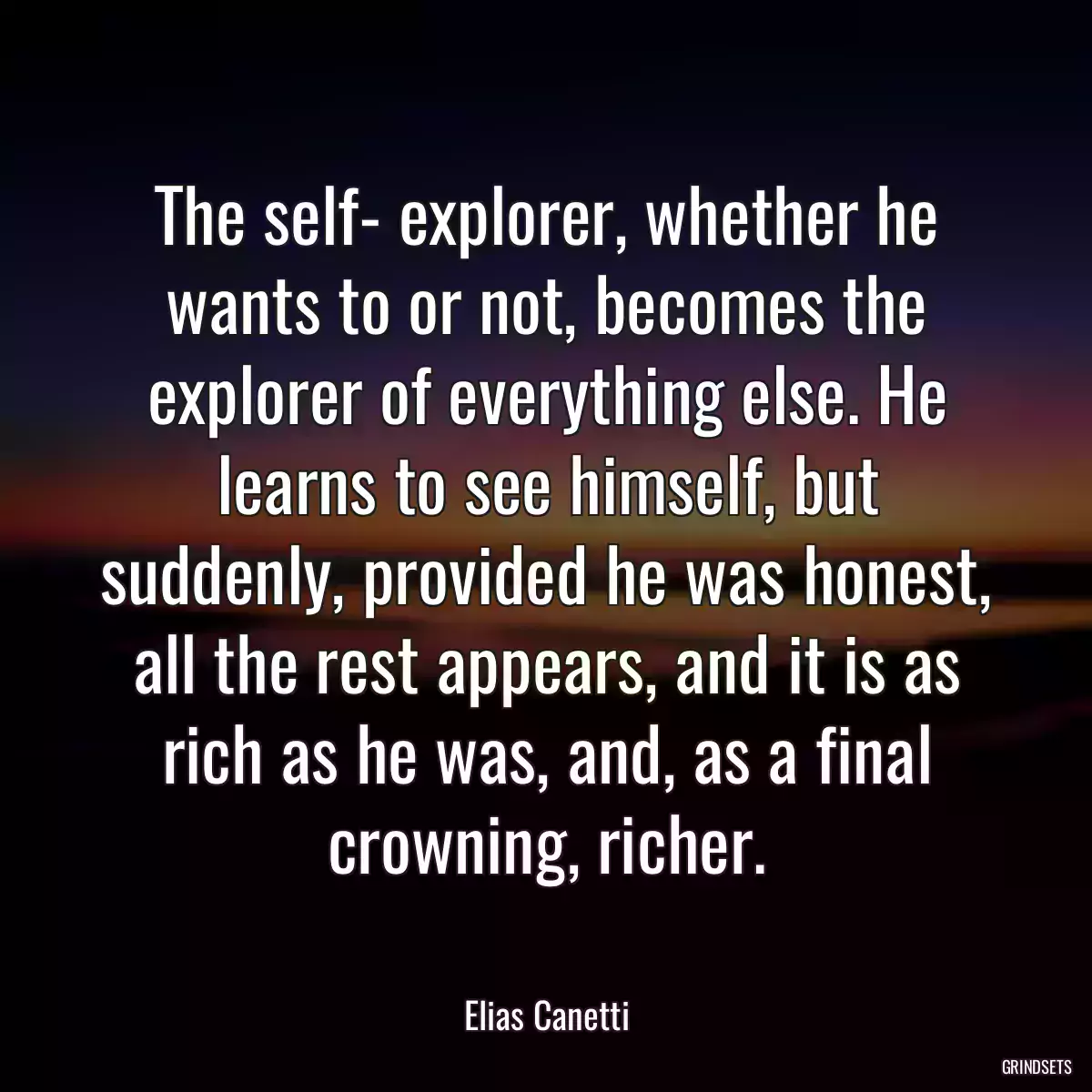 The self- explorer, whether he wants to or not, becomes the explorer of everything else. He learns to see himself, but suddenly, provided he was honest, all the rest appears, and it is as rich as he was, and, as a final crowning, richer.