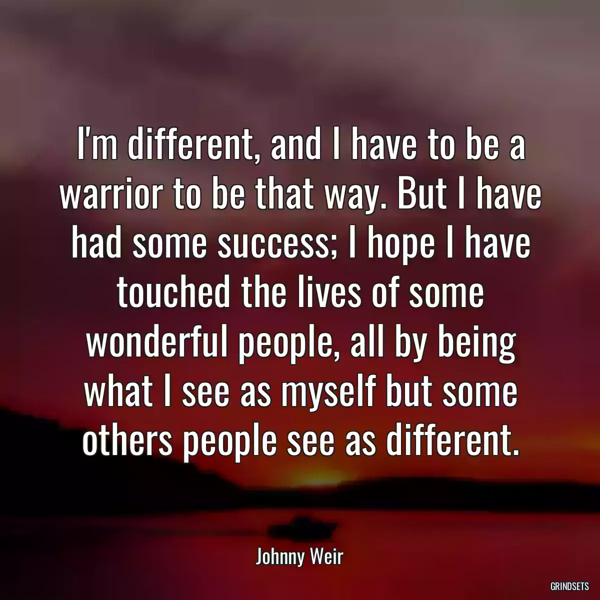 I\'m different, and I have to be a warrior to be that way. But I have had some success; I hope I have touched the lives of some wonderful people, all by being what I see as myself but some others people see as different.