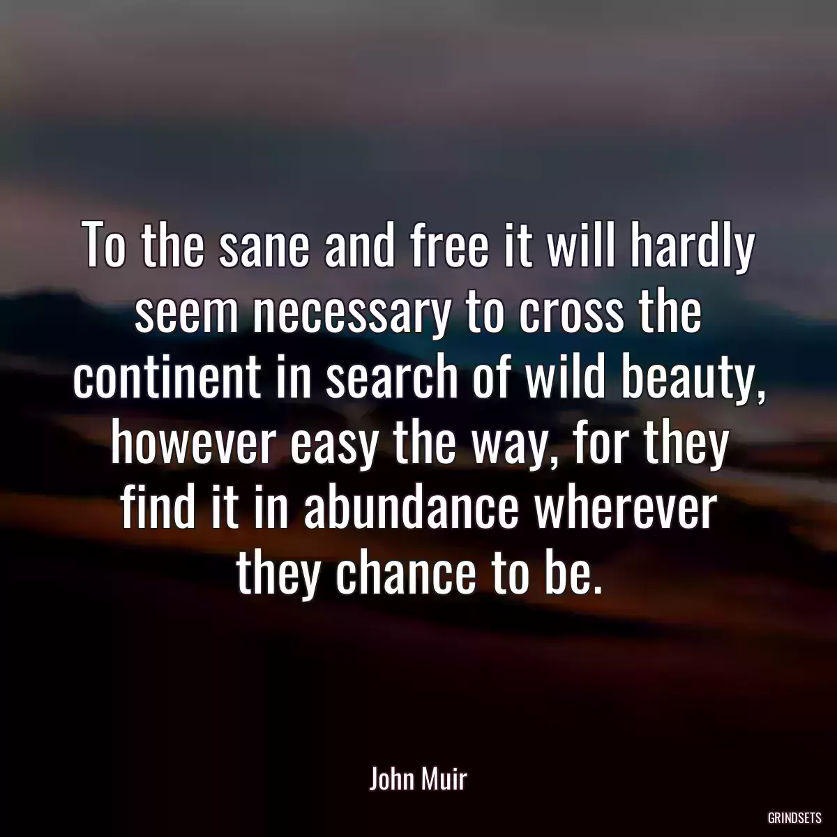 To the sane and free it will hardly seem necessary to cross the continent in search of wild beauty, however easy the way, for they find it in abundance wherever they chance to be.