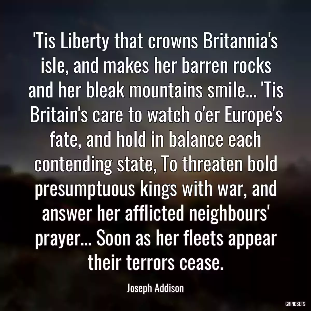 \'Tis Liberty that crowns Britannia\'s isle, and makes her barren rocks and her bleak mountains smile... \'Tis Britain\'s care to watch o\'er Europe\'s fate, and hold in balance each contending state, To threaten bold presumptuous kings with war, and answer her afflicted neighbours\' prayer... Soon as her fleets appear their terrors cease.