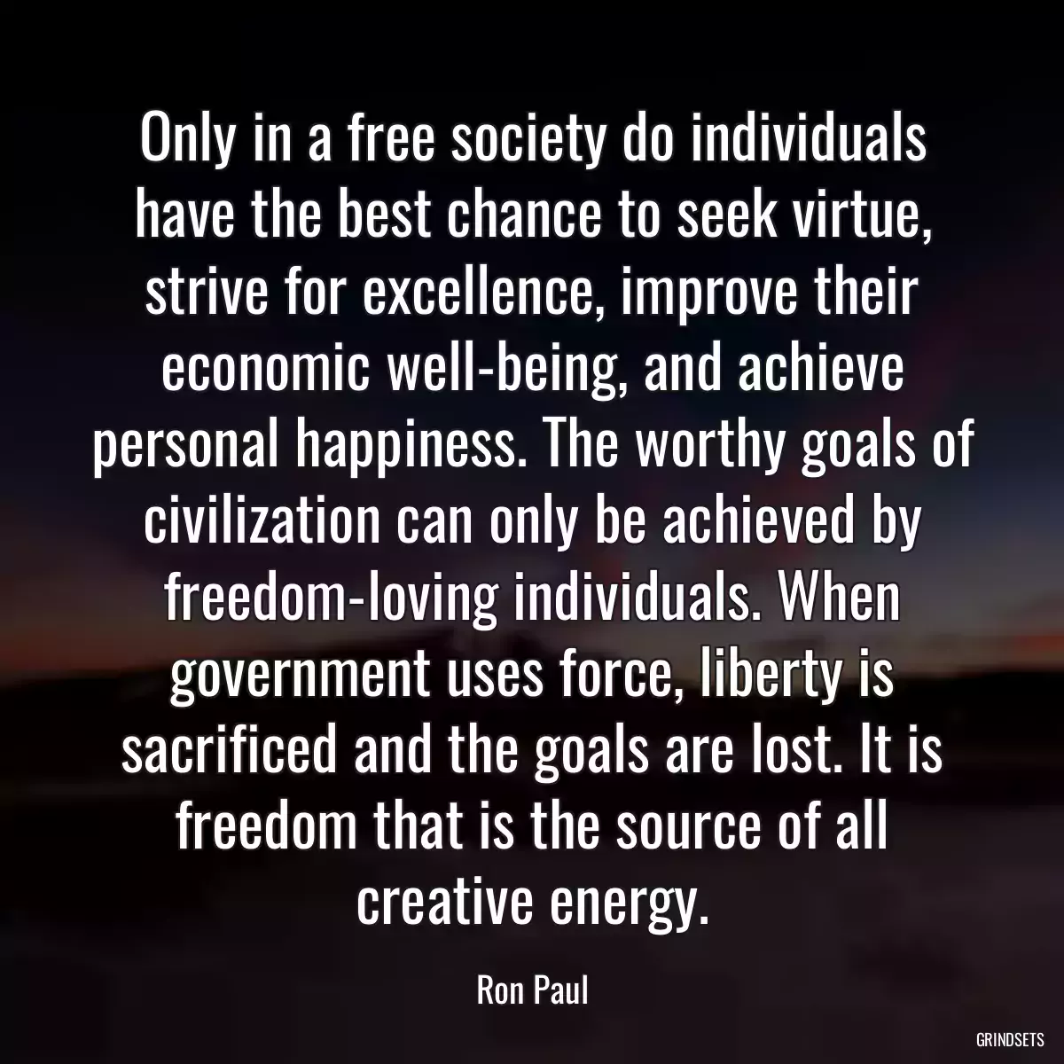 Only in a free society do individuals have the best chance to seek virtue, strive for excellence, improve their economic well-being, and achieve personal happiness. The worthy goals of civilization can only be achieved by freedom-loving individuals. When government uses force, liberty is sacrificed and the goals are lost. It is freedom that is the source of all creative energy.
