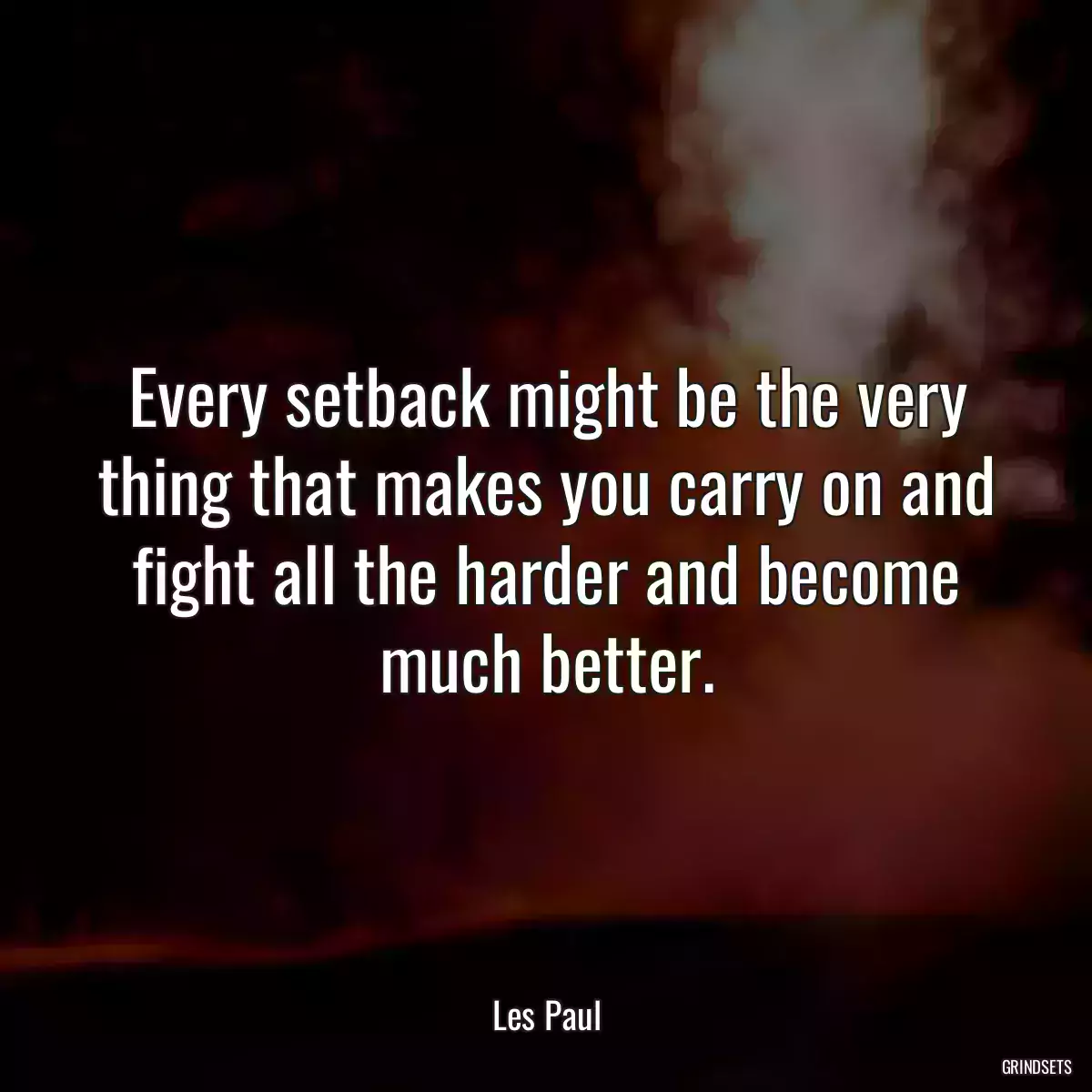 Every setback might be the very thing that makes you carry on and fight all the harder and become much better.