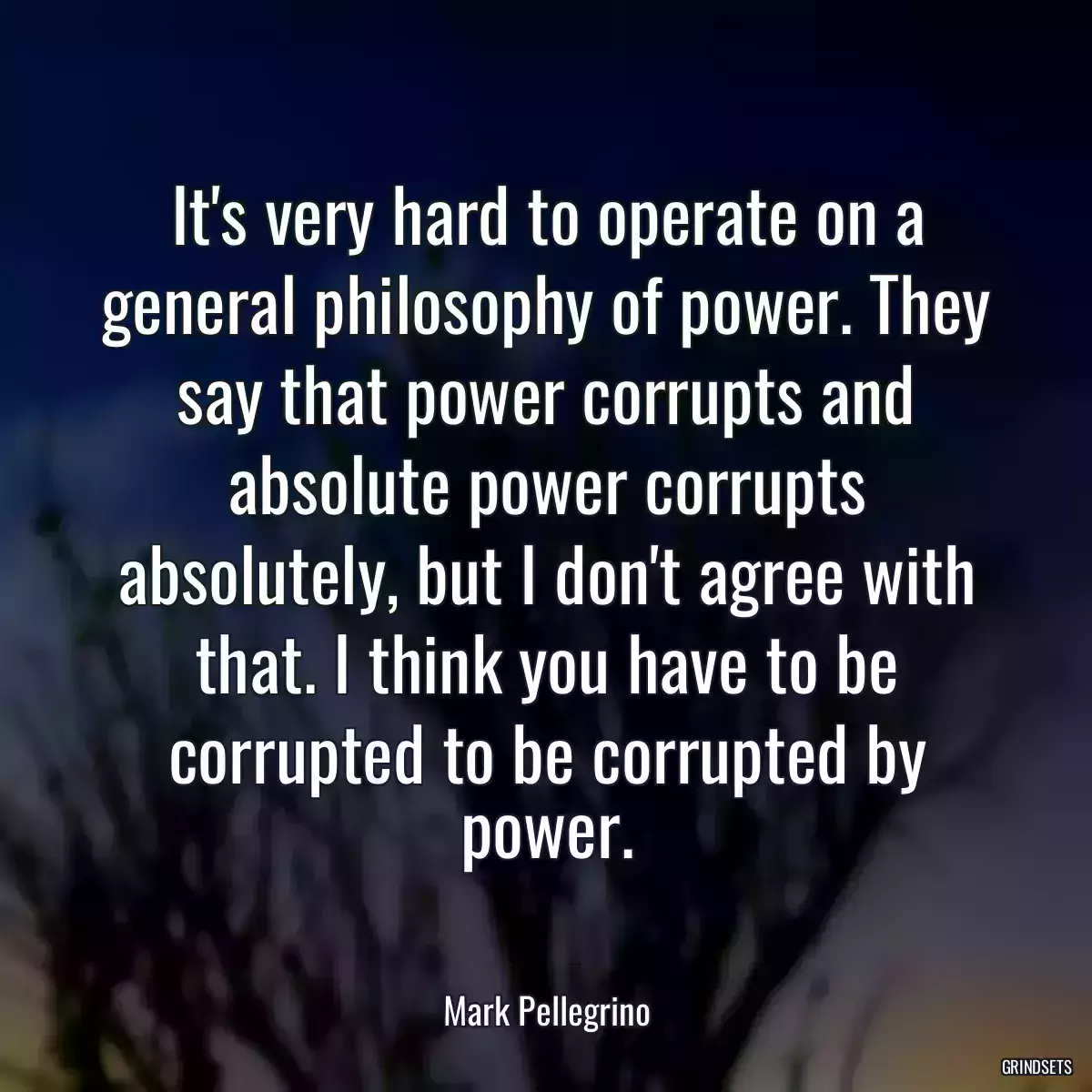 It\'s very hard to operate on a general philosophy of power. They say that power corrupts and absolute power corrupts absolutely, but I don\'t agree with that. I think you have to be corrupted to be corrupted by power.